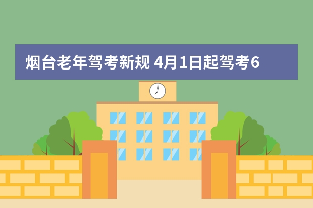 烟台老年驾考新规 4月1日起驾考6项新规到来，年龄放宽，60岁、70岁也可以考驾照了