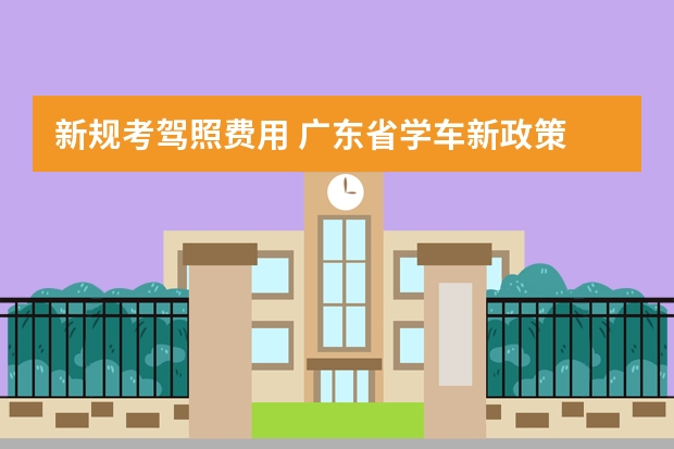 新规考驾照费用 广东省学车新政策 广东2023考驾照8月1号新政策