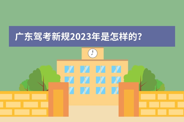 广东驾考新规2023年是怎样的？ 考驾照新规2023年新规定明细 广东驾考新规2023年8月份新政策