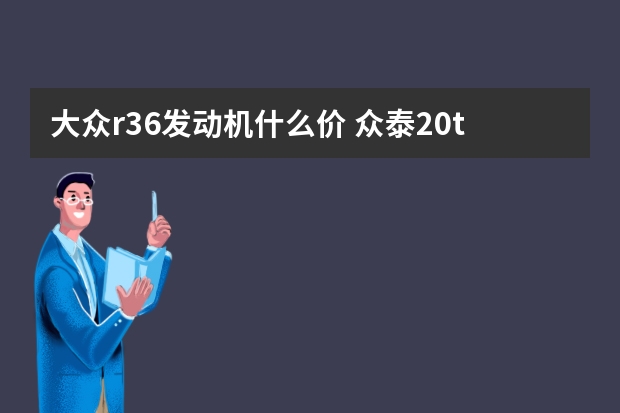 大众r36发动机什么价 众泰2.0t发动机用什么机油好