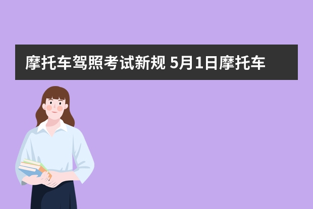 摩托车驾照考试新规 5月1日摩托车驾考新规 2022年摩托车驾驶证新规定，2022年4月1号摩托车新规有啥变化？